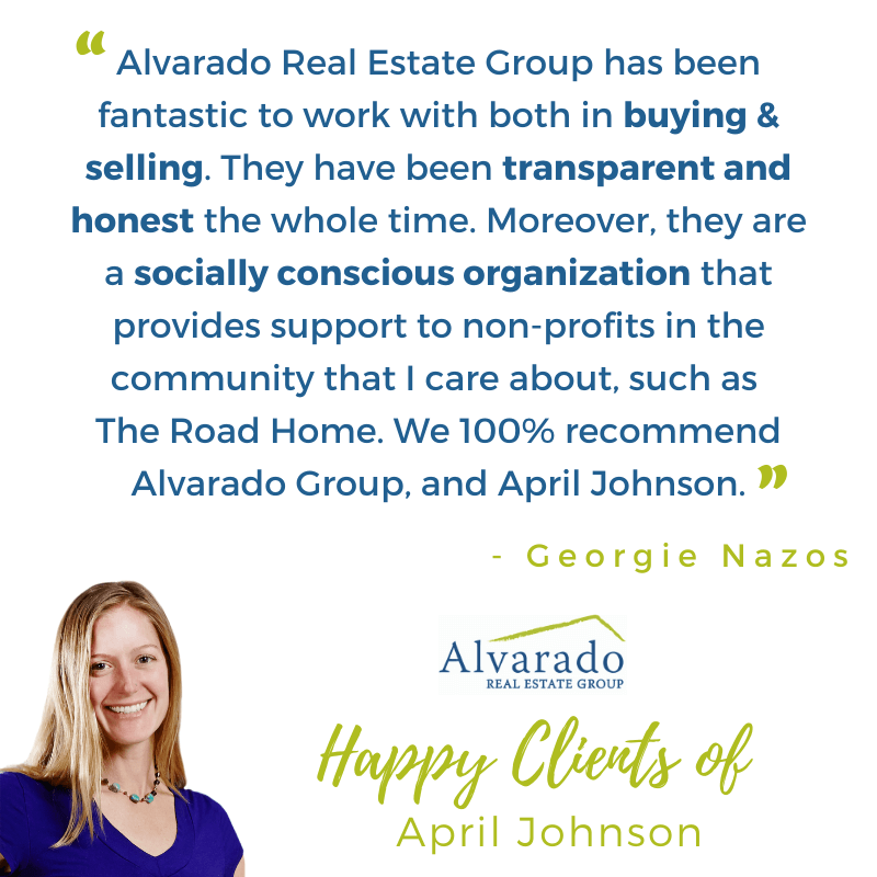"Alvarado Real Estate group had been fantastic to work with both in buying and selling. They have been transparent and honest the whole time. Moreover, theu are a socially conscious organization that provides support to non-profits in the community that I care about, such as The Road Home. We 100% recommend Alvarado group, and April Johnson" Testimonial by Georgie Nazoz